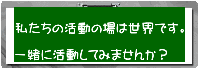 私たちの活動の場は世界です。 一緒に活動してみませんか?